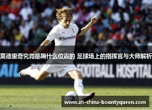 莫德里奇究竟是踢什么位置的 足球场上的指挥官与大师解析 莫德里奇究竟是踢什么位置的 足球场上的指挥官与大师解析