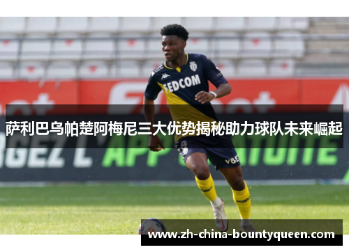萨利巴乌帕楚阿梅尼三大优势揭秘助力球队未来崛起 萨利巴乌帕楚阿梅尼三大优势揭秘助力球队未来崛起