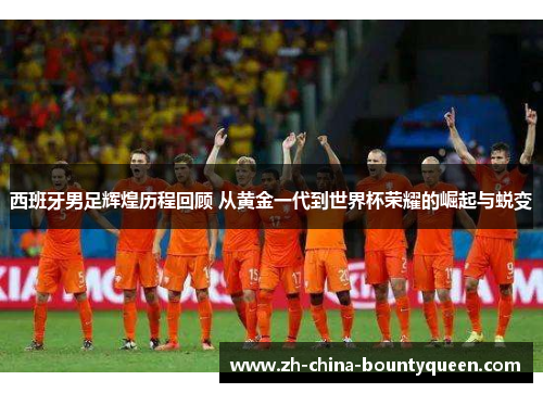 西班牙男足辉煌历程回顾 从黄金一代到世界杯荣耀的崛起与蜕变