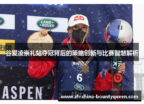 谷爱凌崇礼站夺冠背后的策略创新与比赛智慧解析