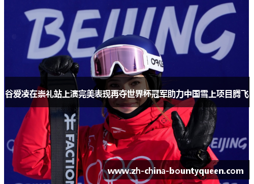谷爱凌在崇礼站上演完美表现再夺世界杯冠军助力中国雪上项目腾飞