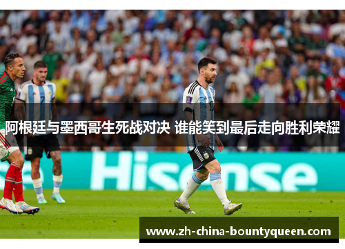 阿根廷与墨西哥生死战对决 谁能笑到最后走向胜利荣耀