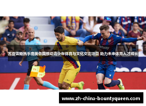 苏亚雷斯携手南美各国推动青少年体育与文化交流项目 助力未来体育人才成长 苏亚雷斯携手南美各国推动青少年体育与文化交流项目 助力未来体育人才成长