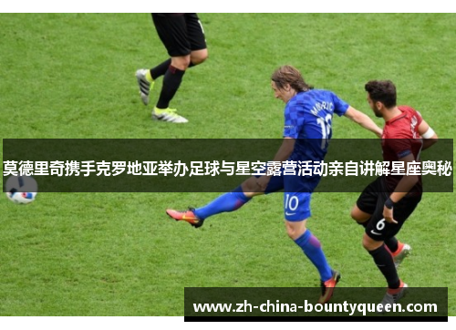 莫德里奇携手克罗地亚举办足球与星空露营活动亲自讲解星座奥秘 莫德里奇携手克罗地亚举办足球与星空露营活动亲自讲解星座奥秘