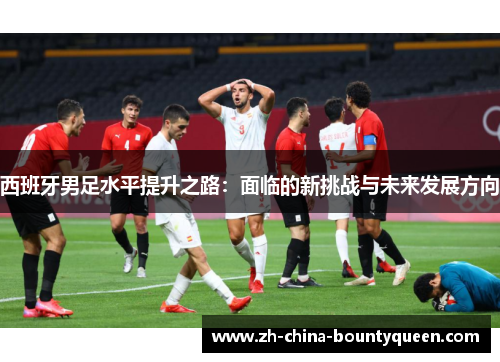 西班牙男足水平提升之路:面临的新挑战与未来发展方向 西班牙男足水平提升之路:面临的新挑战与未来发展方向