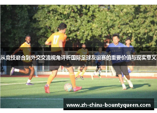 从竞技磨合到外交交流视角评析国际足球友谊赛的重要价值与现实意义 从竞技磨合到外交交流视角评析国际足球友谊赛的重要价值与现实意义