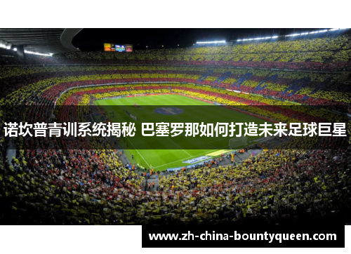 诺坎普青训系统揭秘 巴塞罗那如何打造未来足球巨星