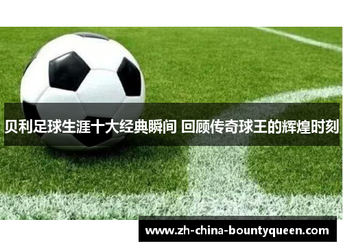 贝利足球生涯十大经典瞬间 回顾传奇球王的辉煌时刻 贝利足球生涯十大经典瞬间 回顾传奇球王的辉煌时刻