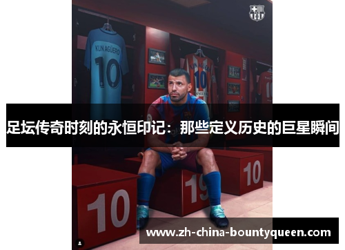 足坛传奇时刻的永恒印记:那些定义历史的巨星瞬间 足坛传奇时刻的永恒印记:那些定义历史的巨星瞬间