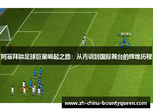 阿塞拜疆足球巨星崛起之路：从青训到国际舞台的辉煌历程