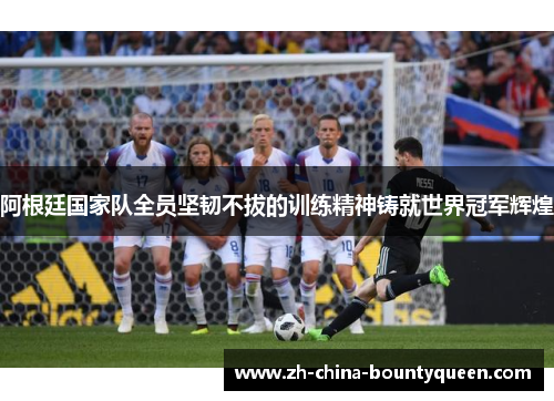 阿根廷国家队全员坚韧不拔的训练精神铸就世界冠军辉煌