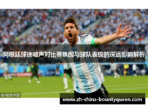 阿根廷球迷嘘声对比赛氛围与球队表现的深远影响解析 阿根廷球迷嘘声对比赛氛围与球队表现的深远影响解析