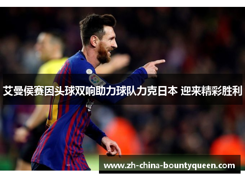 艾曼侯赛因头球双响助力球队力克日本 迎来精彩胜利 艾曼侯赛因头球双响助力球队力克日本 迎来精彩胜利