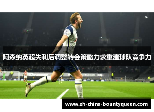 阿森纳英超失利后调整转会策略力求重建球队竞争力