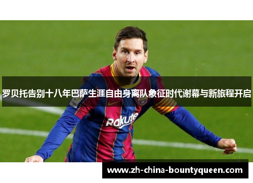 罗贝托告别十八年巴萨生涯自由身离队象征时代谢幕与新旅程开启 罗贝托告别十八年巴萨生涯自由身离队象征时代谢幕与新旅程开启