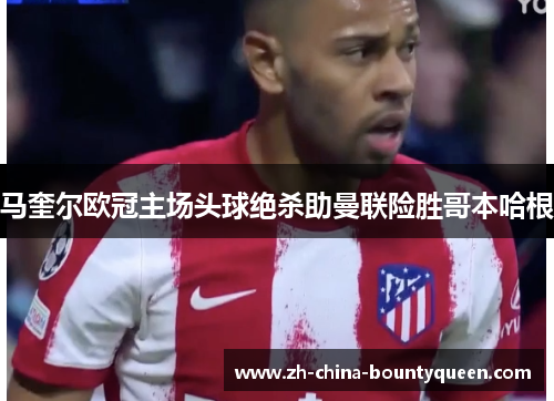 马奎尔欧冠主场头球绝杀助曼联险胜哥本哈根 马奎尔欧冠主场头球绝杀助曼联险胜哥本哈根