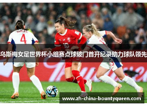 乌斯梅女足世界杯小组赛点球破门首开纪录助力球队领先 乌斯梅女足世界杯小组赛点球破门首开纪录助力球队领先