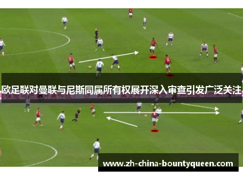 欧足联对曼联与尼斯同属所有权展开深入审查引发广泛关注